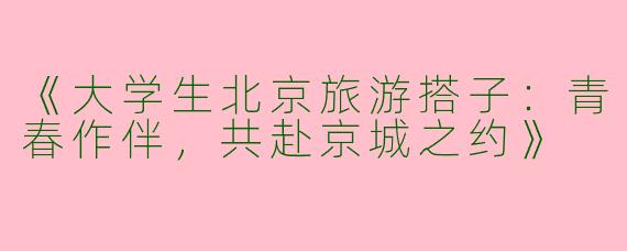 《大学生北京旅游搭子：青春作伴，共赴京城之约》