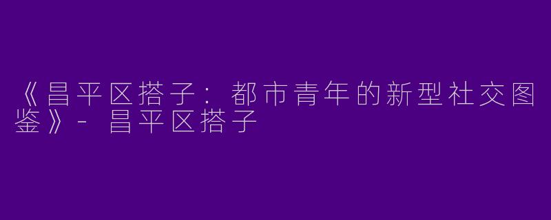 《昌平区搭子：都市青年的新型社交图鉴》-昌平区搭子
