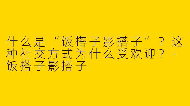 什么是“饭搭子影搭子”？这种社交方式为什么受欢迎？-饭搭子影搭子