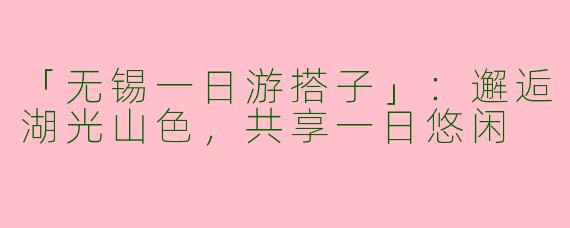 「无锡一日游搭子」：邂逅湖光山色，共享一日悠闲