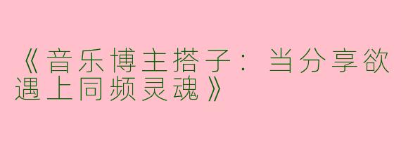 《音乐博主搭子：当分享欲遇上同频灵魂》