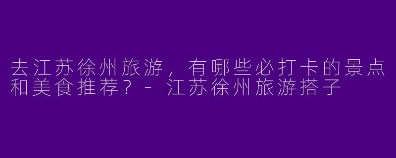 去江苏徐州旅游，有哪些必打卡的景点和美食推荐？-江苏徐州旅游搭子