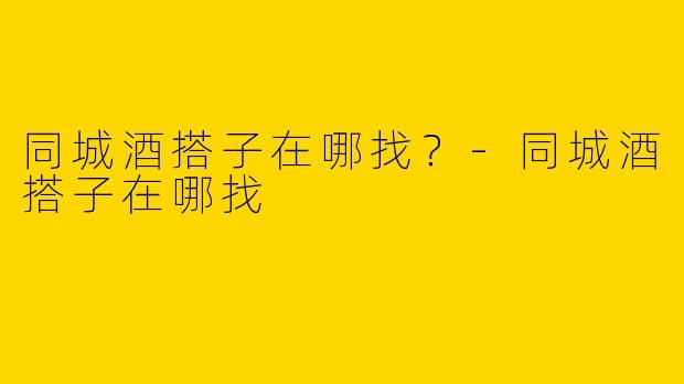 同城酒搭子在哪找？-同城酒搭子在哪找