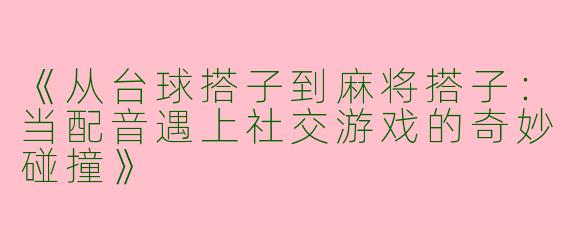 《从台球搭子到麻将搭子：当配音遇上社交游戏的奇妙碰撞》
