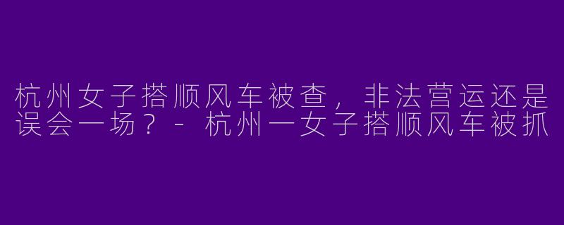 杭州女子搭顺风车被查，非法营运还是误会一场？-杭州一女子搭顺风车被抓