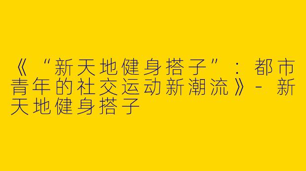 《“新天地健身搭子”：都市青年的社交运动新潮流》-新天地健身搭子