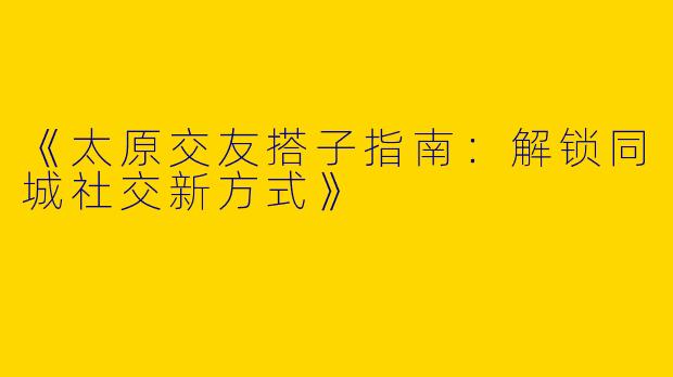 《太原交友搭子指南：解锁同城社交新方式》