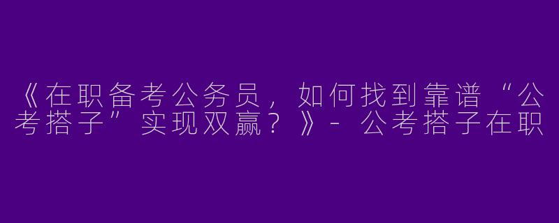 《在职备考公务员，如何找到靠谱“公考搭子”实现双赢？》-公考搭子在职