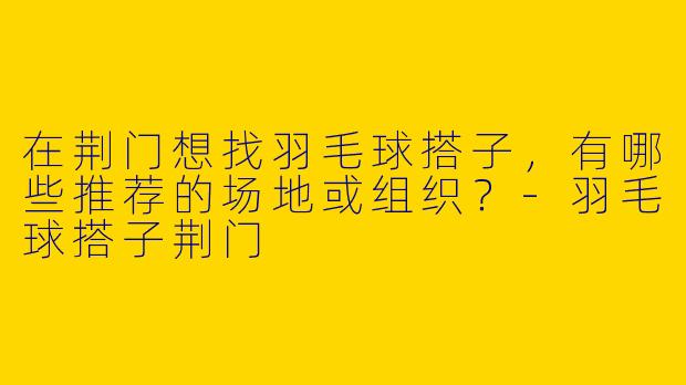 在荆门想找羽毛球搭子，有哪些推荐的场地或组织？-羽毛球搭子荆门