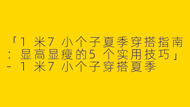 「1米7小个子夏季穿搭指南：显高显瘦的5个实用技巧」-1米7小个子穿搭夏季
