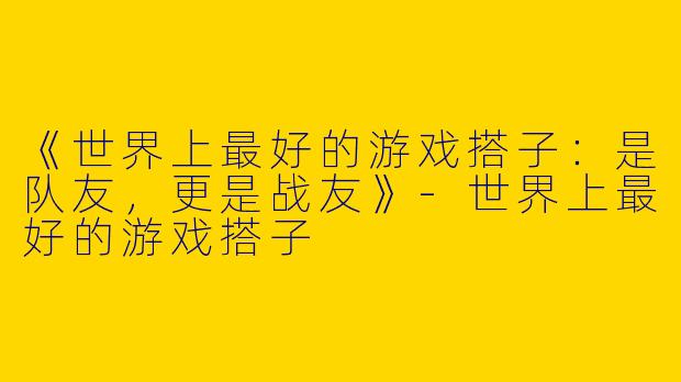 《世界上最好的游戏搭子：是队友，更是战友》-世界上最好的游戏搭子
