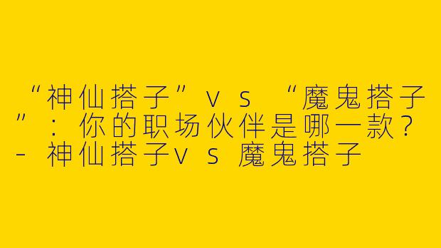 “神仙搭子”vs“魔鬼搭子”：你的职场伙伴是哪一款？-神仙搭子vs魔鬼搭子