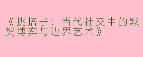 《挑搭子：当代社交中的默契博弈与边界艺术》
