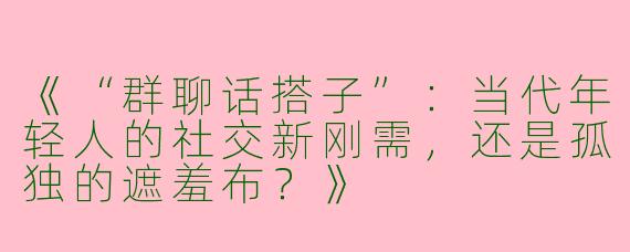 《“群聊话搭子”：当代年轻人的社交新刚需，还是孤独的遮羞布？》
