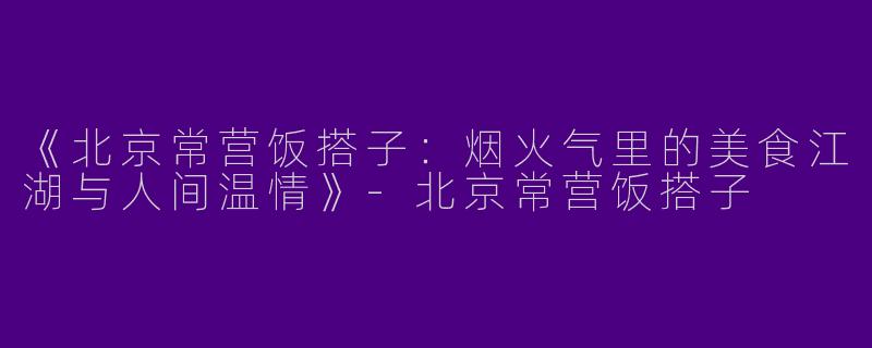 《北京常营饭搭子：烟火气里的美食江湖与人间温情》-北京常营饭搭子