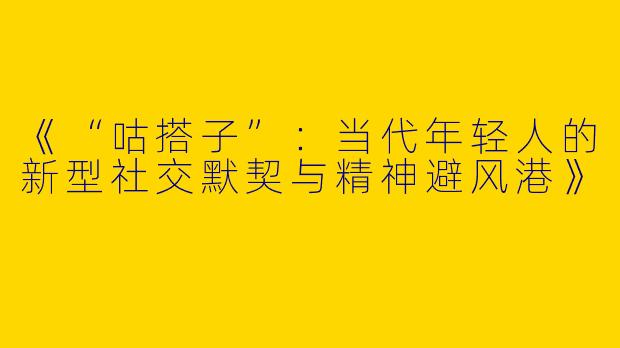 《“咕搭子”：当代年轻人的新型社交默契与精神避风港》