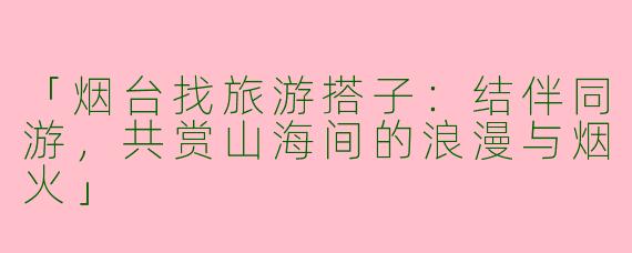 「烟台找旅游搭子：结伴同游，共赏山海间的浪漫与烟火」