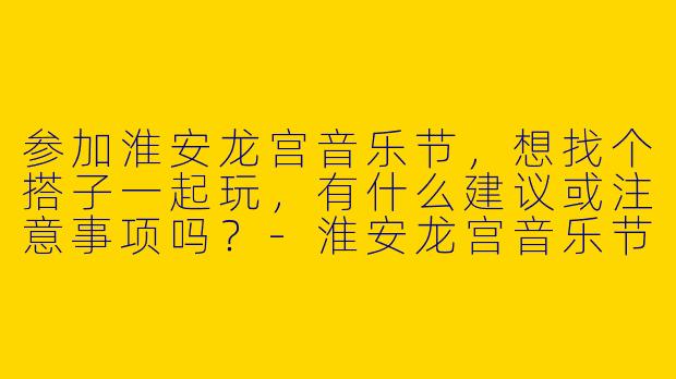 参加淮安龙宫音乐节，想找个搭子一起玩，有什么建议或注意事项吗？-淮安龙宫音乐节搭子