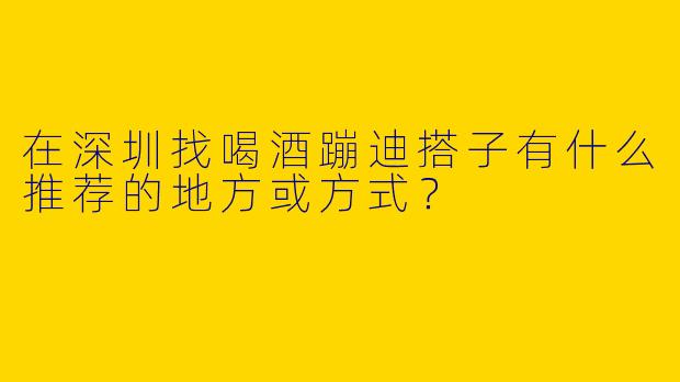 在深圳找喝酒蹦迪搭子有什么推荐的地方或方式？