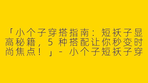 「小个子穿搭指南：短袄子显高秘籍，5种搭配让你秒变时尚焦点！」-小个子短袄子穿搭图片