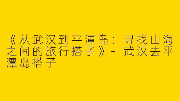 《从武汉到平潭岛：寻找山海之间的旅行搭子》-武汉去平潭岛搭子