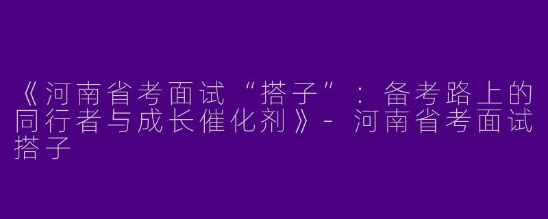 《河南省考面试“搭子”：备考路上的同行者与成长催化剂》-河南省考面试搭子