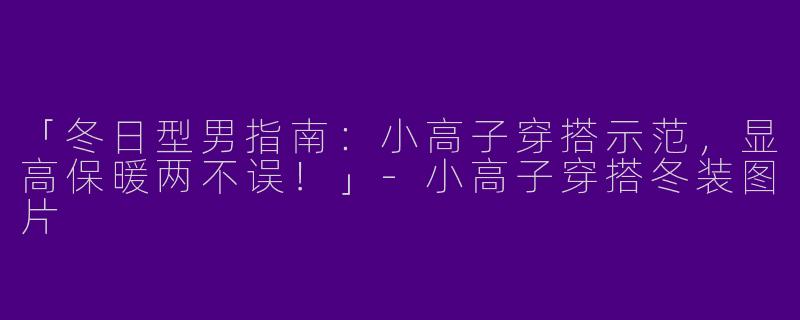 「冬日型男指南：小高子穿搭示范，显高保暖两不误！」-小高子穿搭冬装图片