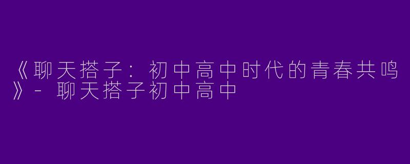 《聊天搭子：初中高中时代的青春共鸣》-聊天搭子初中高中