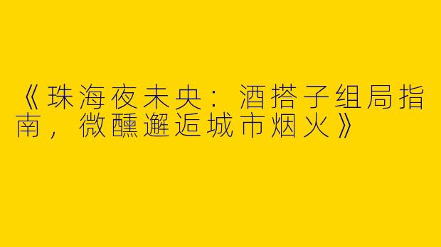 《珠海夜未央：酒搭子组局指南，微醺邂逅城市烟火》