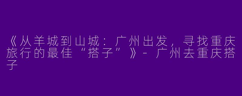 《从羊城到山城：广州出发，寻找重庆旅行的最佳“搭子”》-广州去重庆搭子