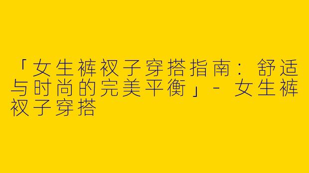 「女生裤衩子穿搭指南：舒适与时尚的完美平衡」-女生裤衩子穿搭