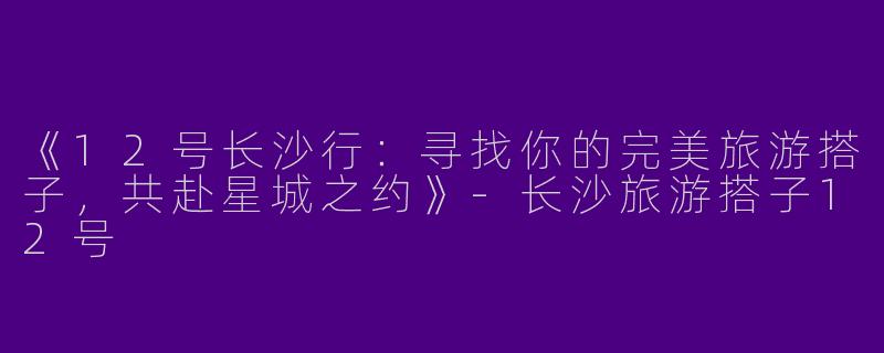 《12号长沙行：寻找你的完美旅游搭子，共赴星城之约》