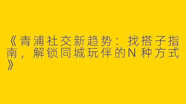 《青浦社交新趋势：找搭子指南，解锁同城玩伴的N种方式》
