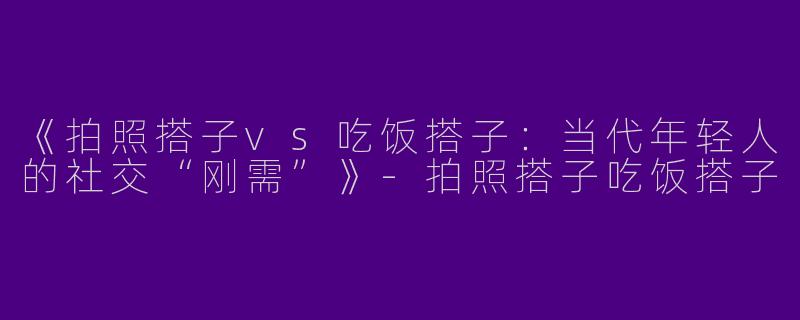 《拍照搭子vs吃饭搭子：当代年轻人的社交“刚需”》-拍照搭子吃饭搭子