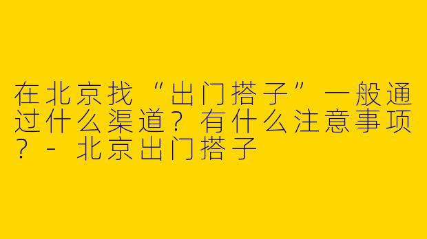 在北京找“出门搭子”一般通过什么渠道？有什么注意事项？-北京出门搭子