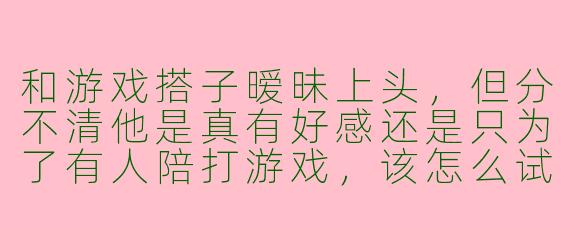 和游戏搭子暧昧上头，但分不清他是真有好感还是只为了有人陪打游戏，该怎么试探？