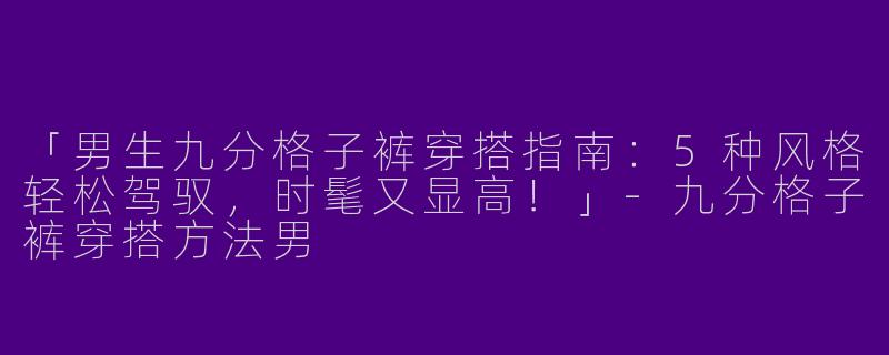 「男生九分格子裤穿搭指南：5种风格轻松驾驭，时髦又显高！」-九分格子裤穿搭方法男