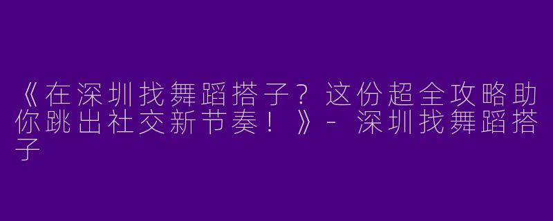 《在深圳找舞蹈搭子？这份超全攻略助你跳出社交新节奏！》-深圳找舞蹈搭子