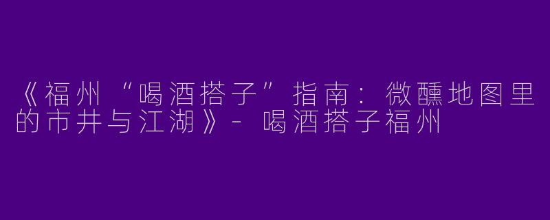 《福州“喝酒搭子”指南：微醺地图里的市井与江湖》-喝酒搭子福州