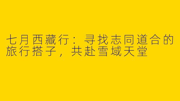 七月西藏行：寻找志同道合的旅行搭子，共赴雪域天堂