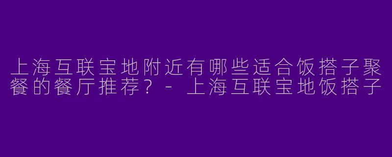 上海互联宝地附近有哪些适合饭搭子聚餐的餐厅推荐？-上海互联宝地饭搭子
