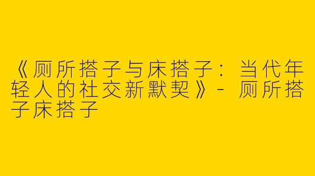 《厕所搭子与床搭子：当代年轻人的社交新默契》-厕所搭子床搭子