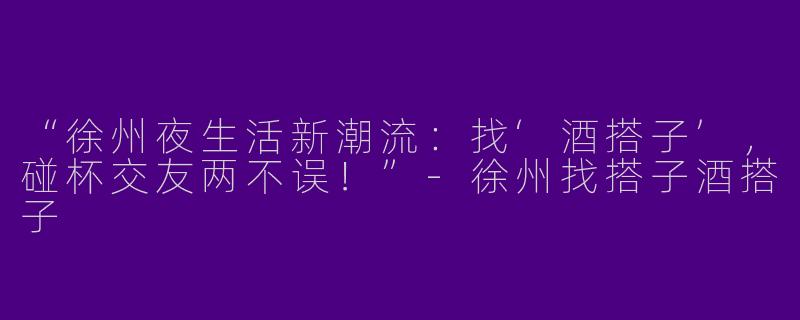 “徐州夜生活新潮流：找‘酒搭子’，碰杯交友两不误！”-徐州找搭子酒搭子