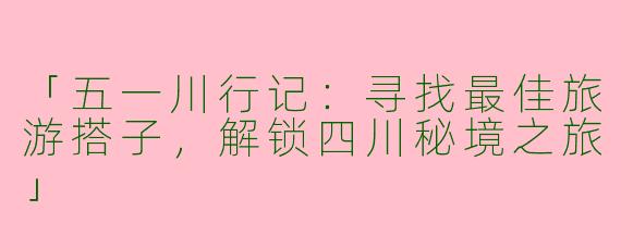 「五一川行记：寻找最佳旅游搭子，解锁四川秘境之旅」