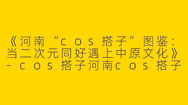 《河南“cos搭子”图鉴：当二次元同好遇上中原文化》-cos搭子河南cos搭子