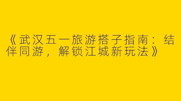 《武汉五一旅游搭子指南：结伴同游，解锁江城新玩法》