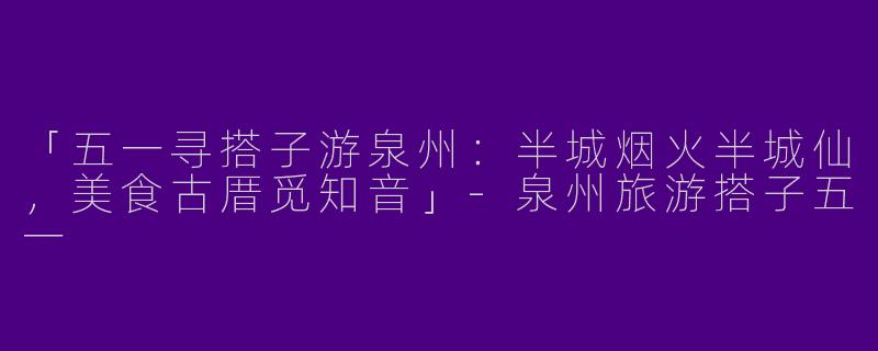 「五一寻搭子游泉州：半城烟火半城仙，美食古厝觅知音」-泉州旅游搭子五一