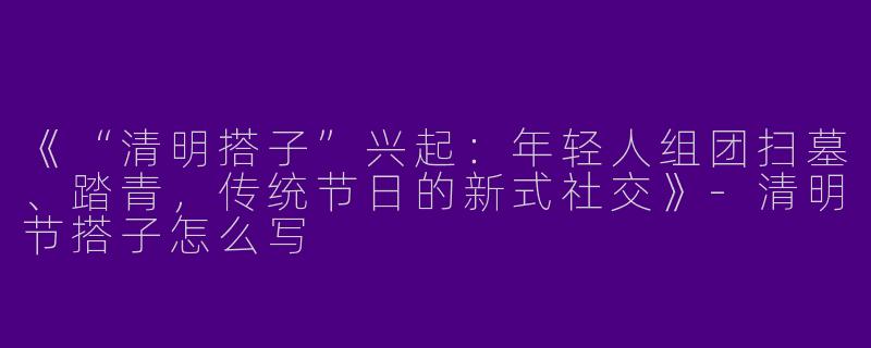 《“清明搭子”兴起：年轻人组团扫墓、踏青，传统节日的新式社交》-清明节搭子怎么写