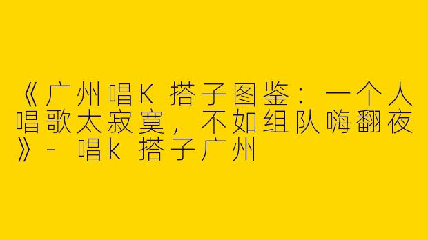 《广州唱K搭子图鉴：一个人唱歌太寂寞，不如组队嗨翻夜》-唱k搭子广州