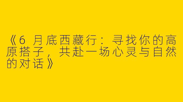 《6月底西藏行：寻找你的高原搭子，共赴一场心灵与自然的对话》